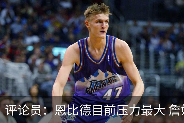 评论员：恩比德目前压力最大 詹姆斯现在退役也保底历史前五